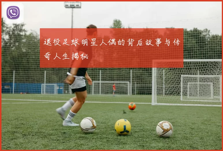 退役足球明星人偶的背后故事与传奇人生揭秘