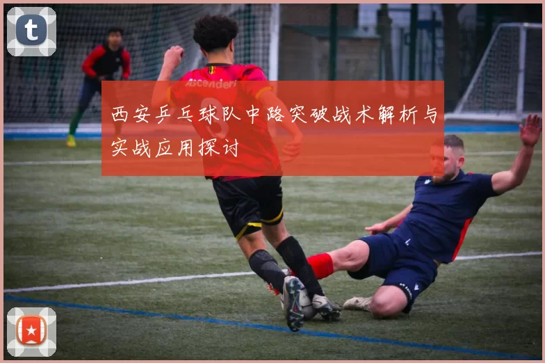 西安乒乓球队中路突破战术解析与实战应用探讨